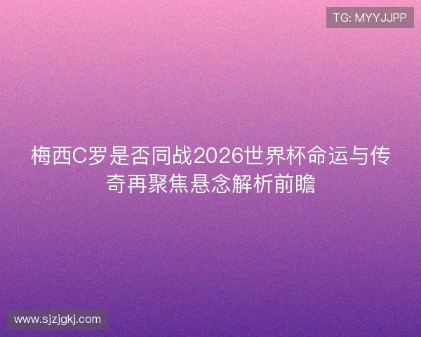 梅西C罗是否同战2026世界杯命运与传奇再聚焦悬念解析前瞻