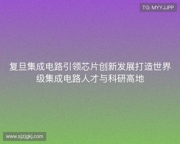 复旦集成电路引领芯片创新发展打造世界级集成电路人才与科研高地